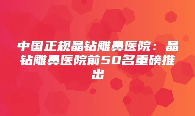 中国正规晶钻雕鼻医院:晶钻雕鼻医院前50名重磅推出