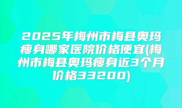 2025年梅州市梅县奥玛瘦身哪家医院价格便宜(梅州市梅县奥玛瘦身近3个月价格33200)