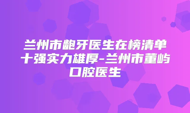 兰州市龅牙医生在榜清单十强实力雄厚-兰州市董屿口腔医生
