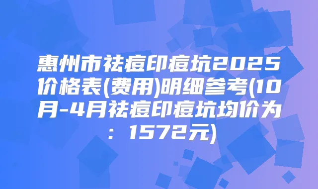 惠州市祛痘印痘坑2025价格表(费用)明细参考(10月-4月祛痘印痘坑均价为：1572元)