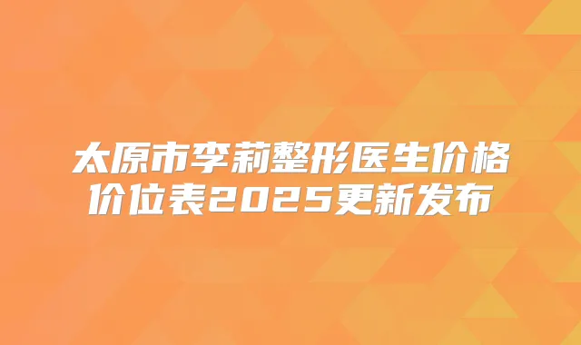 太原市李莉整形医生价格价位表2025更新发布