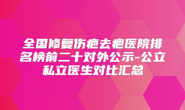 全国修复伤疤去疤医院排名榜前二十对外公示-公立私立医生对比汇总