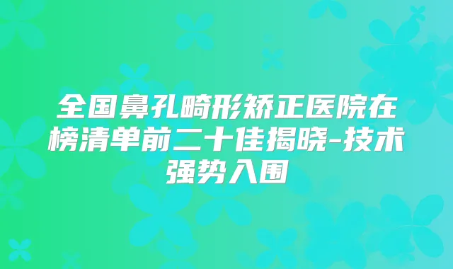全国鼻孔畸形矫正医院在榜清单前二十佳揭晓-技术强势入围