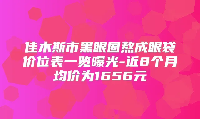 佳木斯市黑眼圈熬成眼袋价位表一览曝光-近8个月均价为1656元