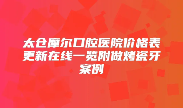 太仓摩尔口腔医院价格表更新在线一览附做烤瓷牙案例