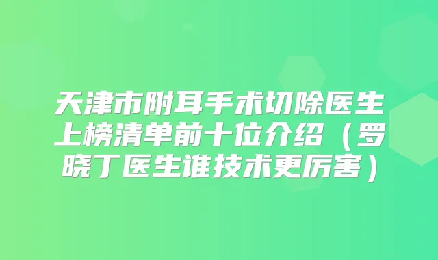 天津市附耳手术切除医生上榜清单前十位介绍(罗晓丁医生谁技术更厉害)