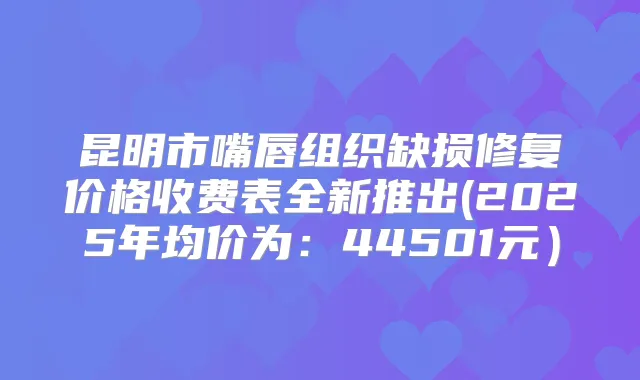 昆明市嘴唇组织缺损修复价格收费表全新推出(2025年均价为:44501元)