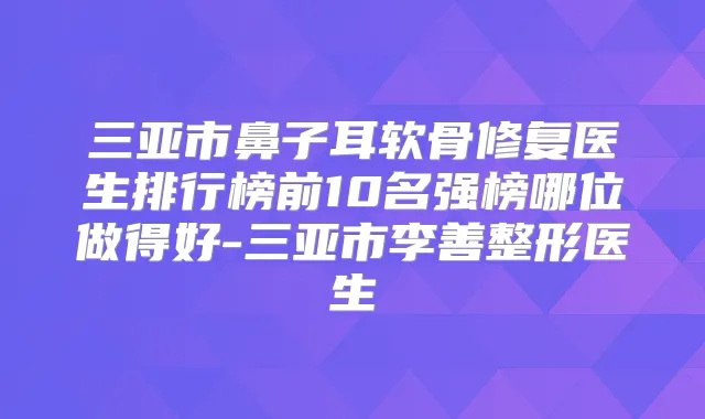 三亚市鼻子耳软骨修复医生排行榜前10名强榜哪位做得好-三亚市李善整形医生