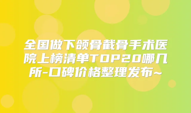 全国做下颌骨截骨手术医院上榜清单TOP20哪几所-口碑价格整理发布~