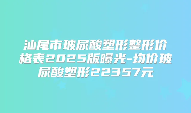 汕尾市玻尿酸塑形整形价格表2025版曝光-均价玻尿酸塑形22357元