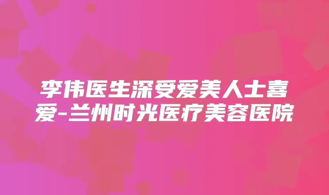 李伟医生深受爱美人士喜爱-兰州时光医疗美容医院