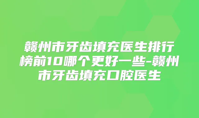 赣州市牙齿填充医生排行榜前10哪个更好一些-赣州市牙齿填充口腔医生