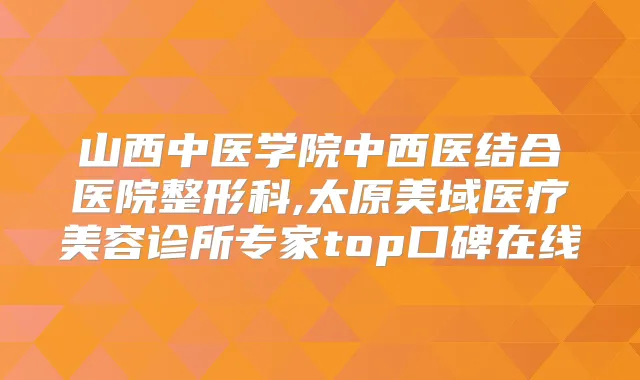 山西中医学院中西医结合医院整形科,太原美域医疗美容诊所专家top口碑在线