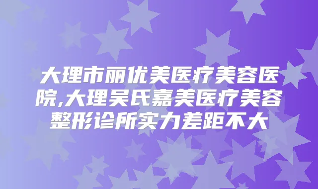 大理市丽优美医疗美容医院,大理吴氏嘉美医疗美容整形诊所实力差距不大