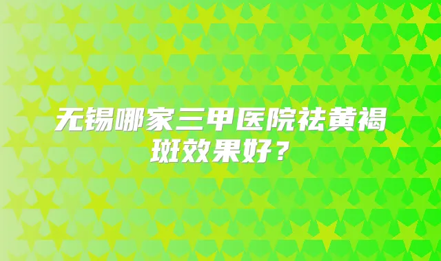无锡哪家三甲医院祛黄褐斑效果好?