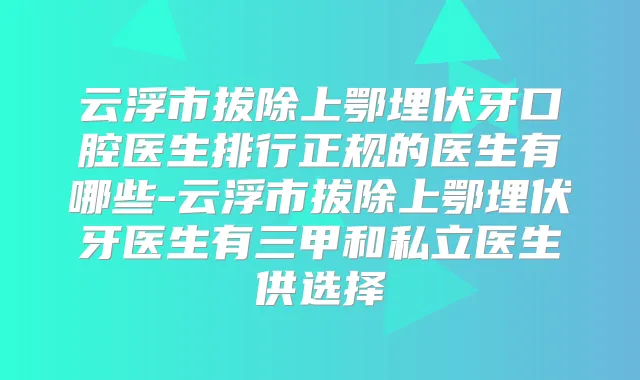 云浮市拔除上鄂埋伏牙口腔医生排行正规的医生有哪些-云浮市拔除上鄂埋伏牙医生有三甲和私立医生供选择
