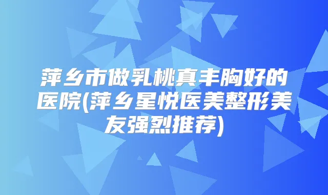 萍乡市做乳桃真丰胸好的医院(萍乡星悦医美整形美友强烈推荐)