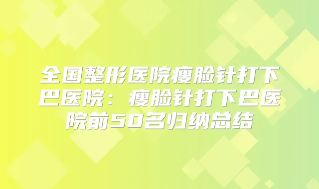 全国整形医院瘦脸针打下巴医院：瘦脸针打下巴医院前50名归纳总结