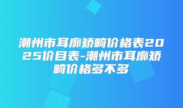 潮州市耳廓矫畸价格表2025价目表-潮州市耳廓矫畸价格多不多
