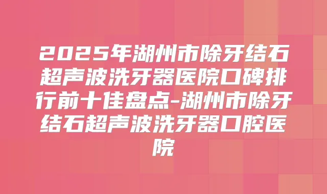 2025年湖州市除牙结石超声波洗牙器医院口碑排行前十佳盘点-湖州市除牙结石超声波洗牙器口腔医院