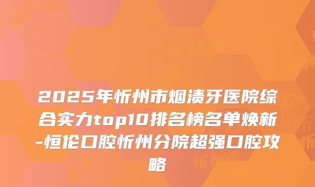 2025年忻州市烟渍牙医院综合实力top10排名榜名单焕新-恒伦口腔忻州分院超强口腔攻略