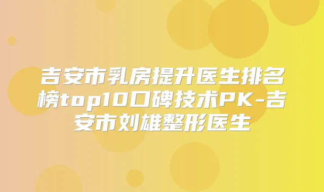 吉安市乳房提升医生排名榜top10口碑技术PK-吉安市刘雄整形医生