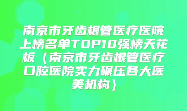 南京市牙齿根管医疗医院上榜名单TOP10强榜天花板(南京市牙齿根管医疗口腔医院实力碾压各大医美机构)