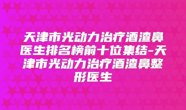 天津市光动力酒渣鼻医生排名榜前十位集结-天津市光动力酒渣鼻整形医生