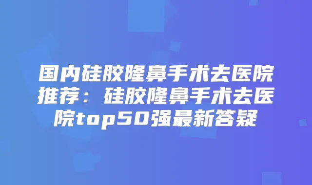 国内硅胶隆鼻手术去医院推荐:硅胶隆鼻手术去医院top50强新答疑