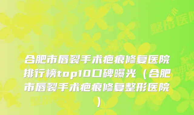 合肥市唇裂手术疤痕修复医院排行榜top10口碑曝光(合肥市唇裂手术疤痕修复整形医院)