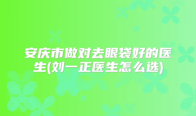 安庆市做对去眼袋好的医生(刘一正医生怎么选)