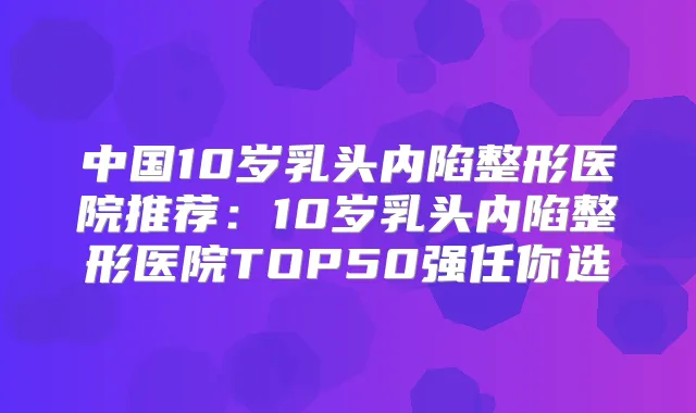 中国10岁乳头内陷整形医院推荐：10岁乳头内陷整形医院TOP50强任你选