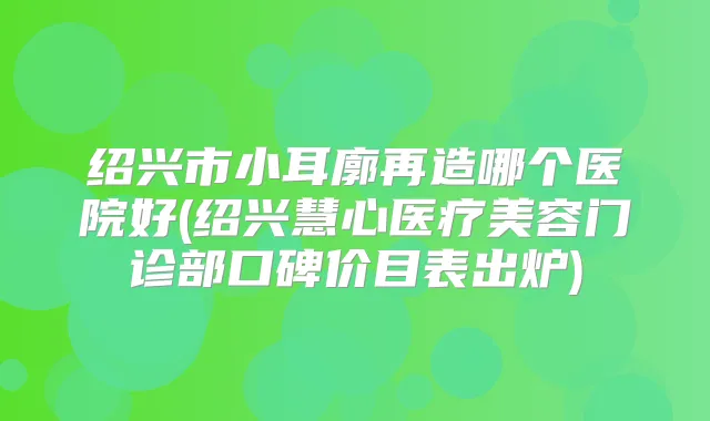 绍兴市小耳廓再造哪个医院好(绍兴慧心医疗美容门诊部口碑价目表出炉)