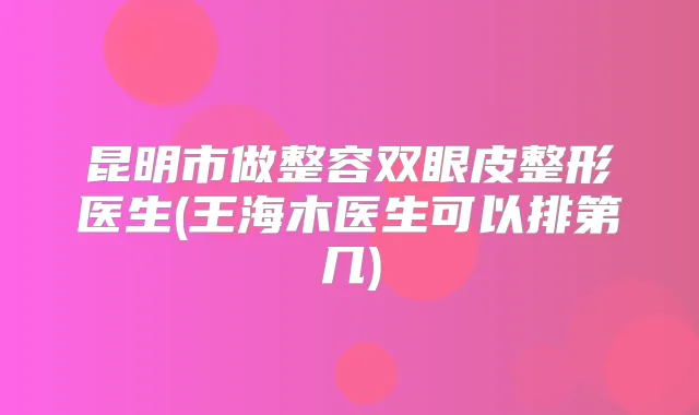 昆明市做整容双眼皮整形医生(王海木医生可以排第几)