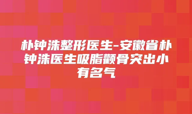 朴钟洙整形医生-安徽省朴钟洙医生吸脂颧骨突出小有名气