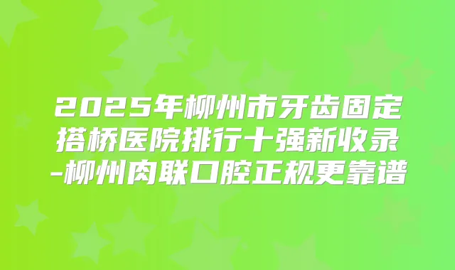 2025年柳州市牙齿固定搭桥医院排行十强新收录-柳州肉联口腔正规更靠谱