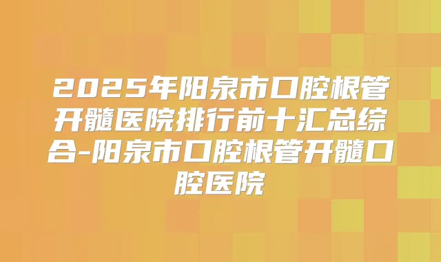 2025年阳泉市口腔根管开髓医院排行前十汇总综合-阳泉市口腔根管开髓口腔医院