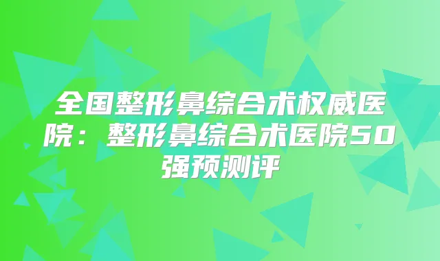 全国整形鼻综合术医院:整形鼻综合术医院50强预测评
