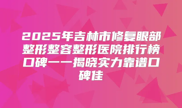 2025年吉林市修复眼部整形整容整形医院排行榜口碑一一揭晓实力靠谱口碑佳