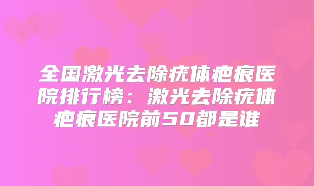 全国激光去除疣体疤痕医院排行榜：激光去除疣体疤痕医院前50都是谁