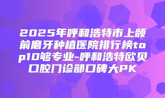 2025年呼和浩特市上颌前磨牙种植医院排行榜top10够专业-呼和浩特欧贝口腔门诊部口碑大PK