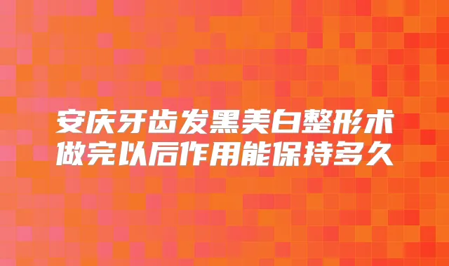 安庆牙齿发黑美白整形术做完以后作用能保持多久