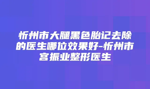 忻州市大腿黑色胎记去除的医生哪位效果好-忻州市宫振业整形医生