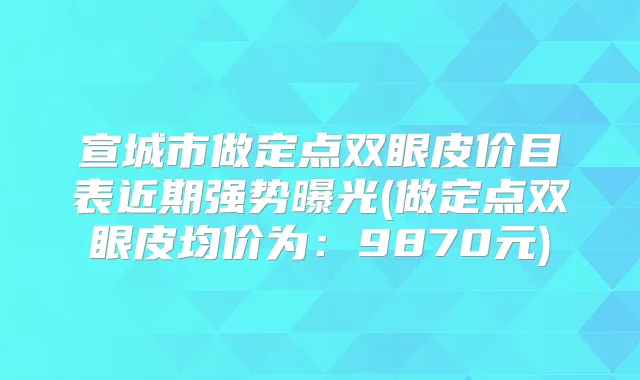 宣城市做定点双眼皮价目表近期强势曝光(做定点双眼皮均价为：9870元)