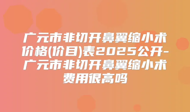 广元市非切开鼻翼缩小术价格(价目)表2025公开-广元市非切开鼻翼缩小术费用很高吗