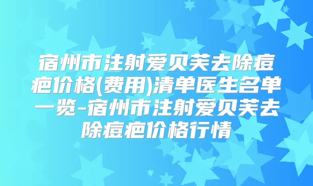 宿州市注射爱贝芙去除痘疤价格(费用)清单医生名单一览-宿州市注射爱贝芙去除痘疤价格行情