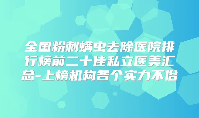 全国粉刺螨虫去除医院排行榜前二十佳私立医美汇总-上榜机构各个实力不俗