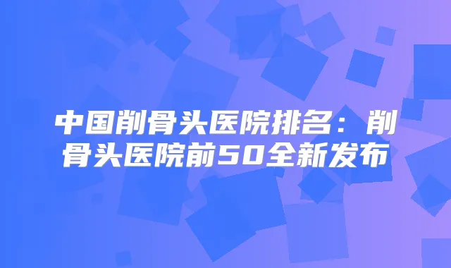 中国削骨头医院排名:削骨头医院前50全新发布