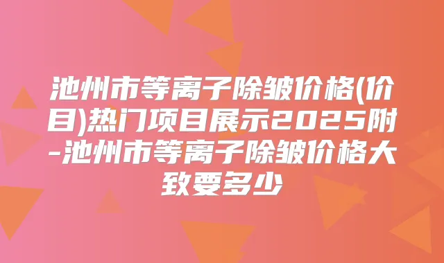 池州市等离子除皱价格(价目)热门项目展示2025附-池州市等离子除皱价格大致要多少