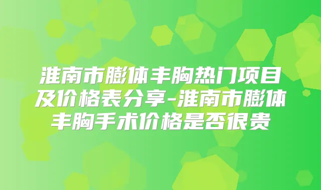淮南市膨体丰胸热门项目及价格表分享-淮南市膨体丰胸手术价格是否很贵